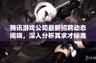 腾讯游戏公司最新招聘动态揭晓，深入分析其求才标准与面试要求揭秘