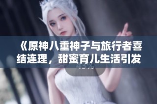 《原神八重神子与旅行者喜结连理，甜蜜育儿生活引发玩家热议》