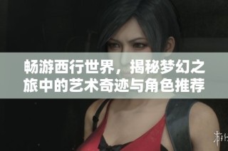 畅游西行世界，揭秘梦幻之旅中的艺术奇迹与角色推荐