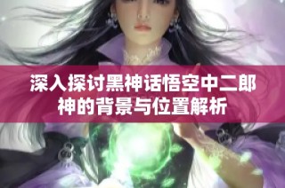 深入探讨黑神话悟空中二郎神的背景与位置解析
