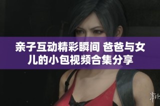 亲子互动精彩瞬间 爸爸与女儿的小包视频合集分享