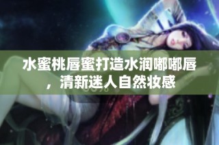 水蜜桃唇蜜打造水润嘟嘟唇，清新迷人自然妆感