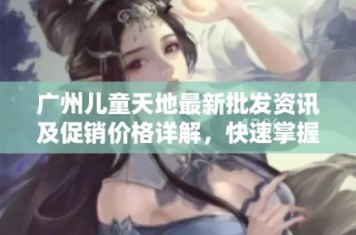 广州儿童天地最新批发资讯及促销价格详解，快速掌握货源信息