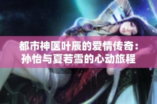 都市神医叶辰的爱情传奇：孙怡与夏若雪的心动旅程
