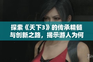 探索《天下3》的传承精髓与创新之路，揭示游人为何迷恋这一游戏的秘密