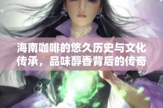 海南咖啡的悠久历史与文化传承，品味醇香背后的传奇故事