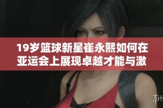 19岁篮球新星崔永熙如何在亚运会上展现卓越才能与激情之路