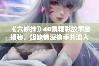 《六姊妹》40集精彩故事全揭秘，姐妹情深携手共渡人生风雨