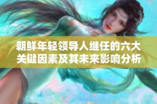 朝鲜年轻领导人继任的六大关键因素及其未来影响分析
