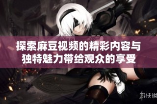 探索麻豆视频的精彩内容与独特魅力带给观众的享受