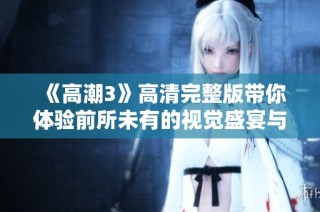 《高潮3》高清完整版带你体验前所未有的视觉盛宴与情感碰撞