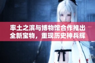 率土之滨与博物馆合作推出全新宝物，重现历史神兵辉煌