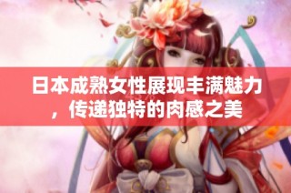 日本成熟女性展现丰满魅力，传递独特的肉感之美