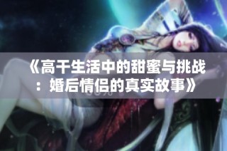 《高干生活中的甜蜜与挑战：婚后情侣的真实故事》