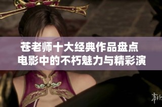 苍老师十大经典作品盘点 电影中的不朽魅力与精彩演绎揭秘