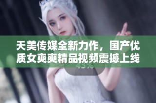 天美传媒全新力作，国产优质女爽爽精品视频震撼上线