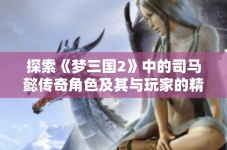 探索《梦三国2》中的司马懿传奇角色及其与玩家的精彩互动