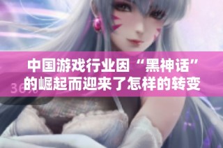 中国游戏行业因“黑神话”的崛起而迎来了怎样的转变与启示分析