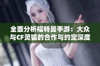 全面分析福特曼手游：大众与CF灵狐的合作与约定深度解读