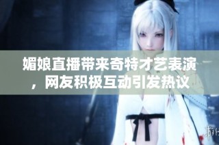 媚娘直播带来奇特才艺表演，网友积极互动引发热议