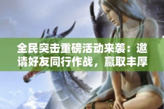 全民突击重磅活动来袭：邀请好友同行作战，赢取丰厚大奖等你来拿！