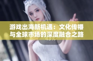 游戏出海新机遇：文化传播与全球市场的深度融合之路