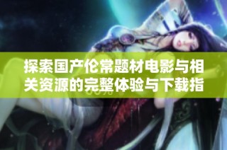 探索国产伦常题材电影与相关资源的完整体验与下载指南