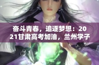奋斗青春，追逐梦想：2021甘肃高考加油，兰州学子共品茶修心迎挑战