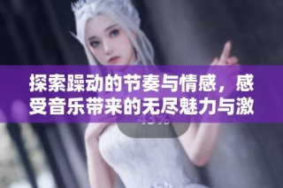 探索躁动的节奏与情感，感受音乐带来的无尽魅力与激情体验