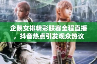 企鹅女排精彩联赛全程直播，抖音热点引发观众热议