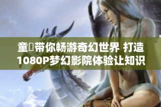 童媱带你畅游奇幻世界 打造1080P梦幻影院体验让知识更生动