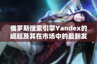 俄罗斯搜索引擎Yandex的崛起及其在市场中的最新发展动态揭秘