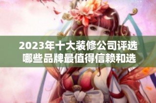 2023年十大装修公司评选 哪些品牌最值得信赖和选择