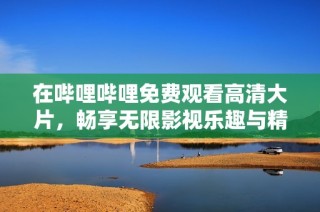 在哔哩哔哩免费观看高清大片，畅享无限影视乐趣与精彩内容