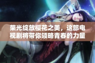 荣光绽放樱花之美，这部电视剧将带你领略青春的力量与感动