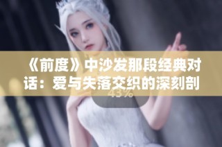 《前度》中沙发那段经典对话：爱与失落交织的深刻剖析与感悟