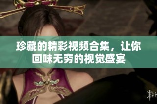 珍藏的精彩视频合集，让你回味无穷的视觉盛宴