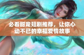 必看甜宠短剧推荐，让你心动不已的幸福爱情故事