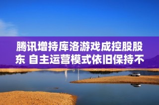 腾讯增持库洛游戏成控股股东 自主运营模式依旧保持不变