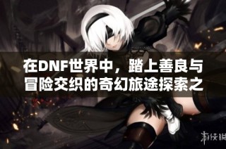 在DNF世界中，踏上善良与冒险交织的奇幻旅途探索之旅