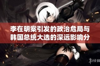 李在明案引发的政治危局与韩国总统大选的深远影响分析