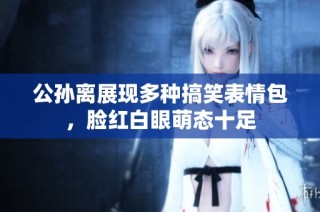 公孙离展现多种搞笑表情包，脸红白眼萌态十足