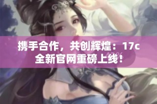 携手合作，共创辉煌：17c全新官网重磅上线！