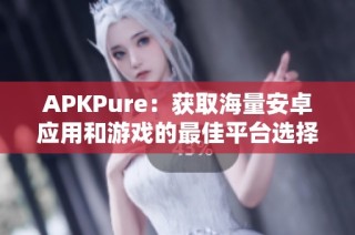APKPure：获取海量安卓应用和游戏的最佳平台选择指南