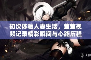 初次体验人妻生活，莹莹视频记录精彩瞬间与心路历程