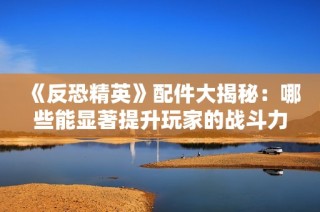 《反恐精英》配件大揭秘：哪些能显著提升玩家的战斗力？