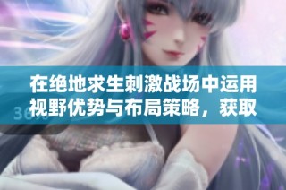 在绝地求生刺激战场中运用视野优势与布局策略，获取对战胜利的关键秘诀