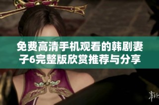 免费高清手机观看的韩剧妻子6完整版欣赏推荐与分享