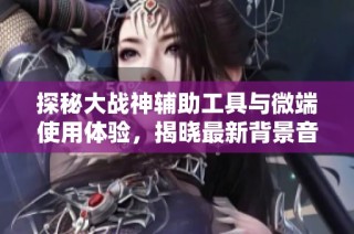探秘大战神辅助工具与微端使用体验，揭晓最新背景音乐与绿色资源下载攻略