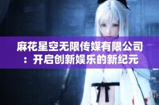 麻花星空无限传媒有限公司：开启创新娱乐的新纪元